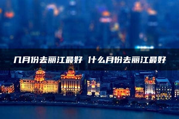 几月份去丽江最好 什么月份去丽江最好