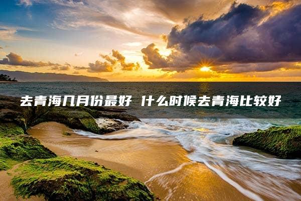 去青海几月份最好 什么时候去青海比较好