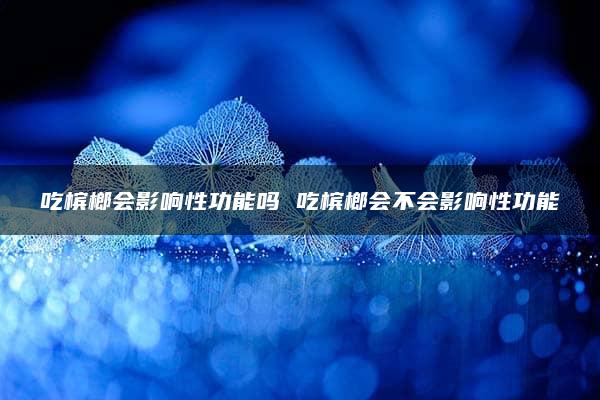 吃槟榔会影响性功能吗 吃槟榔会不会影响性功能