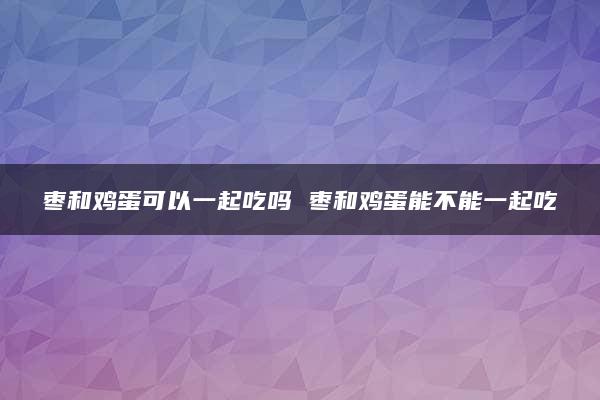 枣和鸡蛋可以一起吃吗 枣和鸡蛋能不能一起吃