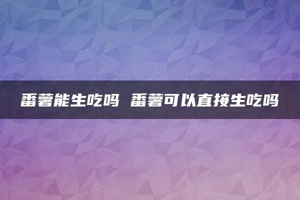 番薯能生吃吗 番薯可以直接生吃吗