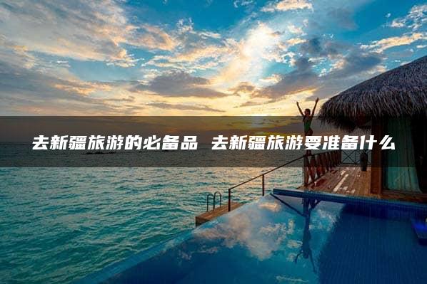 去新疆旅游的必备品 去新疆旅游要准备什么