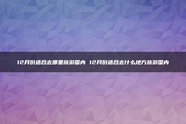 12月份适合去哪里旅游国内 12月份适合去什么地方旅游国内