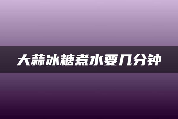 大蒜冰糖煮水要几分钟