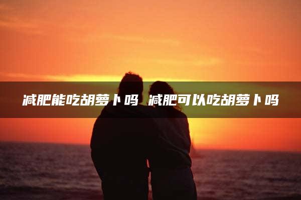 减肥能吃胡萝卜吗 减肥可以吃胡萝卜吗