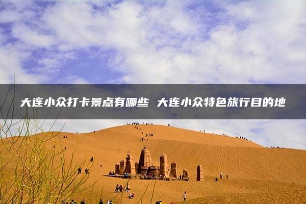 大连小众打卡景点有哪些 大连小众特色旅行目的地