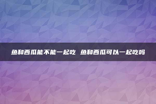 鱼和西瓜能不能一起吃 鱼和西瓜可以一起吃吗