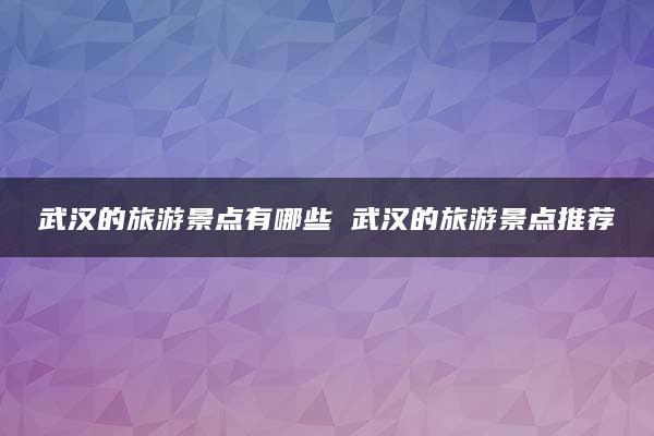 武汉的旅游景点有哪些 武汉的旅游景点推荐