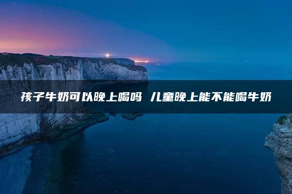 孩子牛奶可以晚上喝吗 儿童晚上能不能喝牛奶