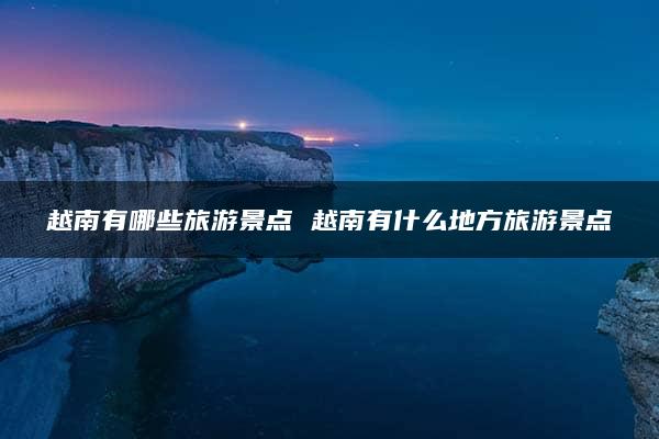 越南有哪些旅游景点 越南有什么地方旅游景点