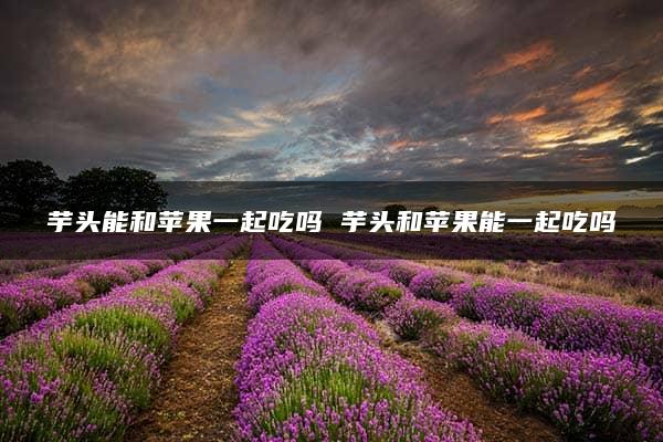 芋头能和苹果一起吃吗 芋头和苹果能一起吃吗