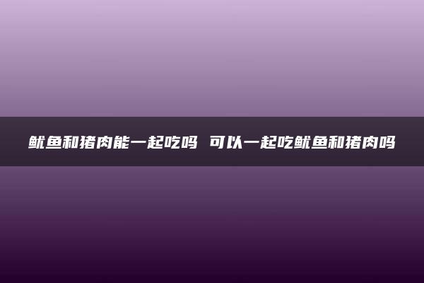 鱿鱼和猪肉能一起吃吗 可以一起吃鱿鱼和猪肉吗