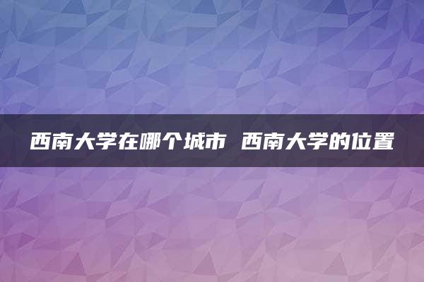 西南大学在哪个城市 西南大学的位置