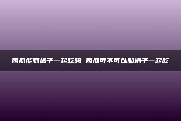 西瓜能和橘子一起吃吗 西瓜可不可以和橘子一起吃