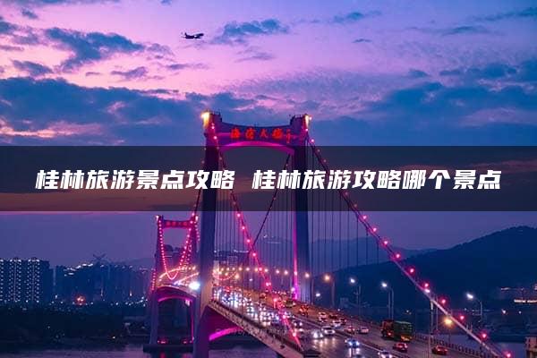 桂林旅游景点攻略 桂林旅游攻略哪个景点