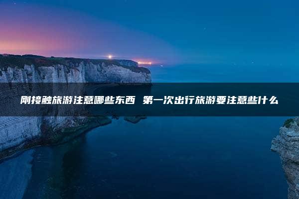 刚接触旅游注意哪些东西 第一次出行旅游要注意些什么