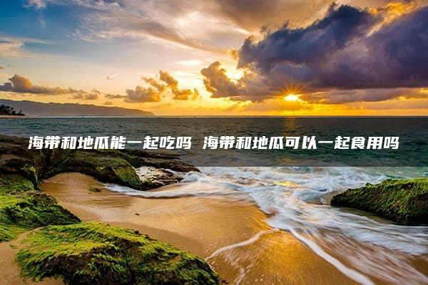 海带和地瓜能一起吃吗 海带和地瓜可以一起食用吗