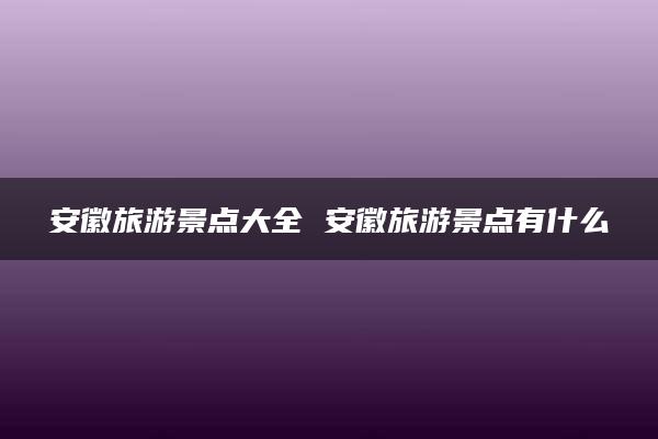 安徽旅游景点大全 安徽旅游景点有什么