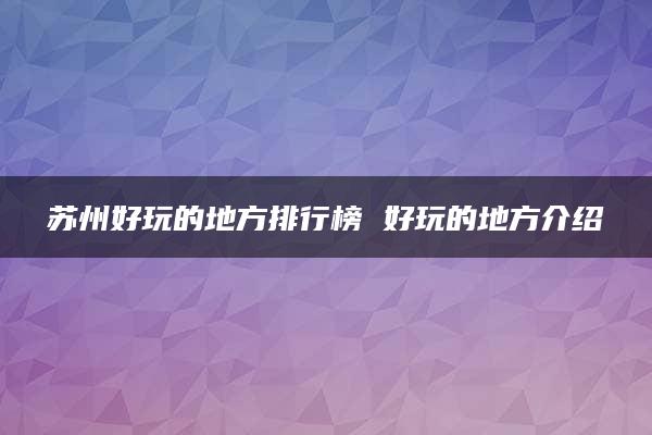 苏州好玩的地方排行榜 好玩的地方介绍