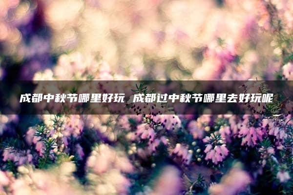 成都中秋节哪里好玩 成都过中秋节哪里去好玩呢