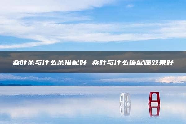 桑叶茶与什么茶搭配好 桑叶与什么搭配喝效果好