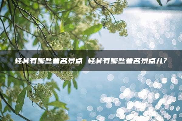 桂林有哪些著名景点 桂林有哪些著名景点儿?