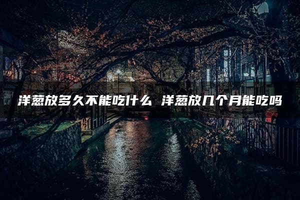 洋葱放多久不能吃什么 洋葱放几个月能吃吗