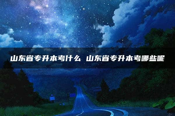 山东省专升本考什么 山东省专升本考哪些呢