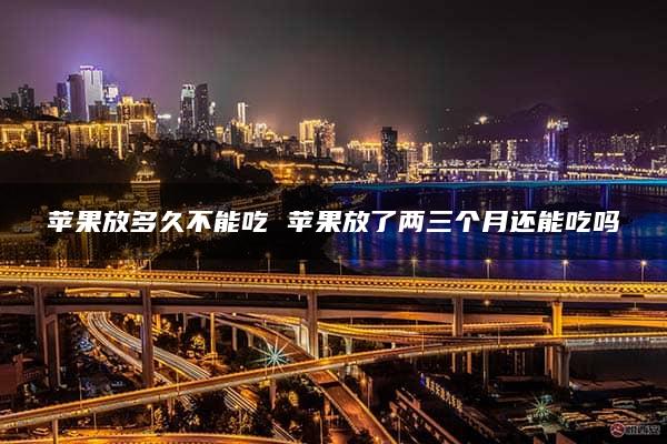 苹果放多久不能吃 苹果放了两三个月还能吃吗