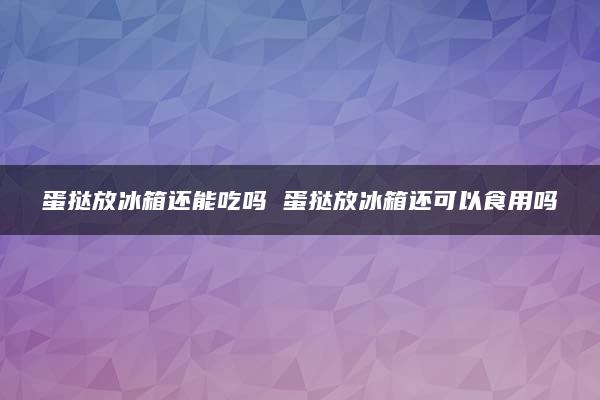 蛋挞放冰箱还能吃吗 蛋挞放冰箱还可以食用吗