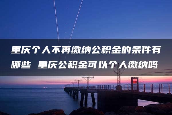 重庆个人不再缴纳公积金的条件有哪些 重庆公积金可以个人缴纳吗