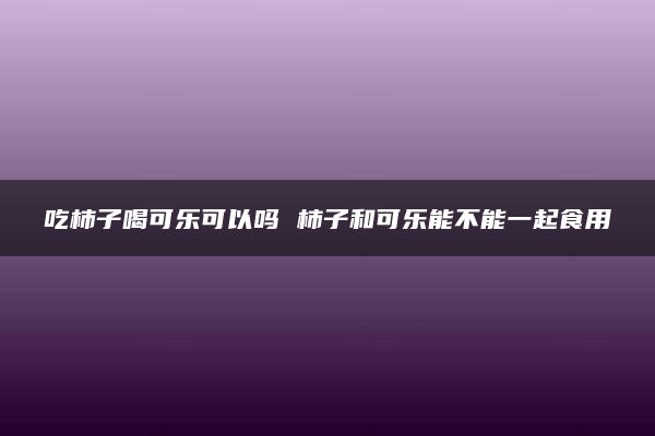 吃柿子喝可乐可以吗 柿子和可乐能不能一起食用