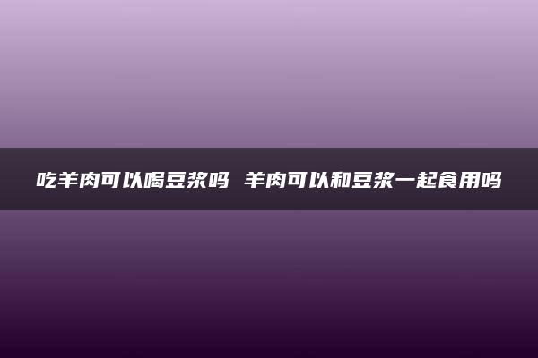 吃羊肉可以喝豆浆吗 羊肉可以和豆浆一起食用吗