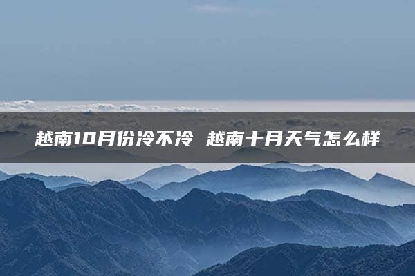 越南10月份冷不冷 越南十月天气怎么样