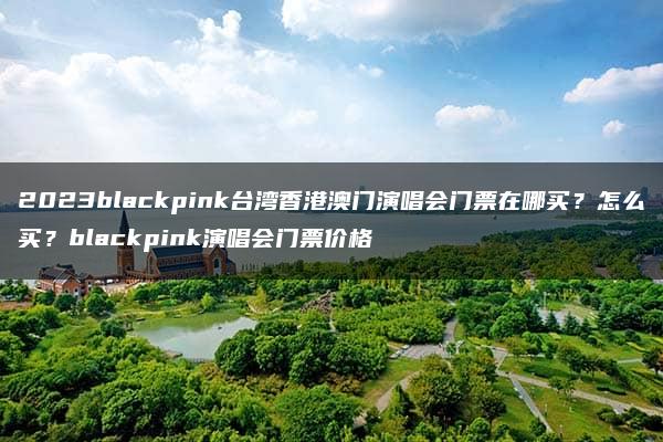 2023blackpink台湾香港澳门演唱会门票在哪买？怎么买？blackpink演唱会门票价格