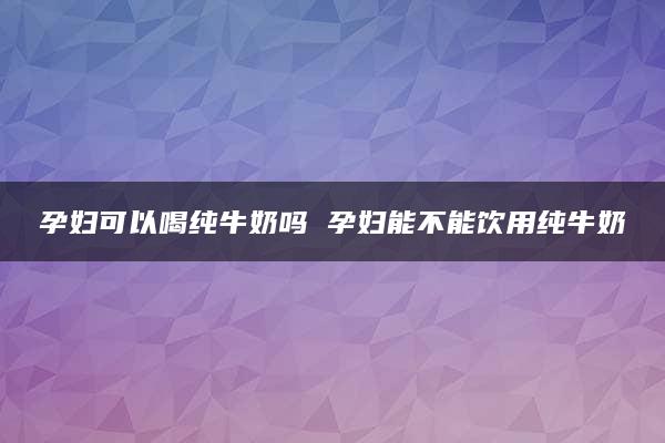 孕妇可以喝纯牛奶吗 孕妇能不能饮用纯牛奶