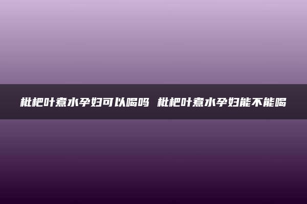 枇杷叶煮水孕妇可以喝吗 枇杷叶煮水孕妇能不能喝