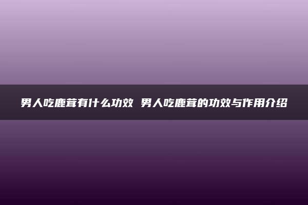 男人吃鹿茸有什么功效 男人吃鹿茸的功效与作用介绍