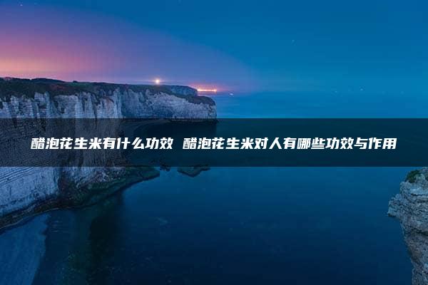 醋泡花生米有什么功效 醋泡花生米对人有哪些功效与作用