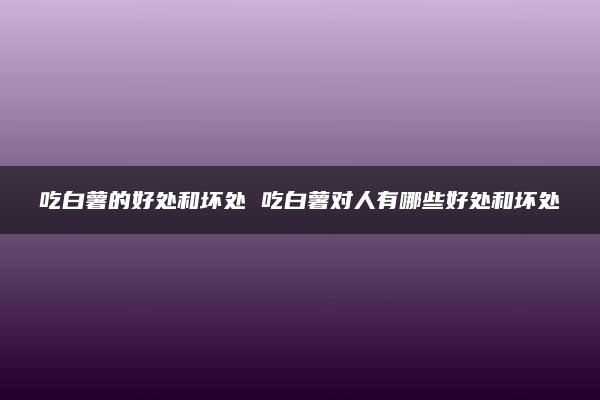 吃白薯的好处和坏处 吃白薯对人有哪些好处和坏处