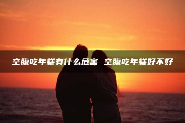 空腹吃年糕有什么危害 空腹吃年糕好不好