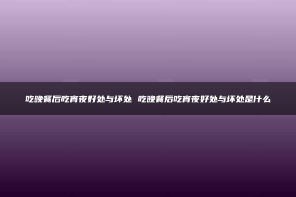 吃晚餐后吃宵夜好处与坏处 吃晚餐后吃宵夜好处与坏处是什么