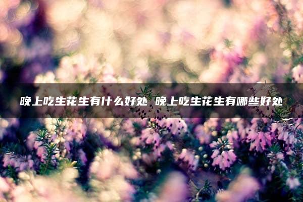 晚上吃生花生有什么好处 晚上吃生花生有哪些好处