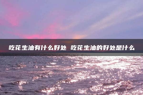 吃花生油有什么好处 吃花生油的好处是什么