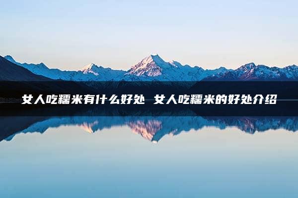 女人吃糯米有什么好处 女人吃糯米的好处介绍