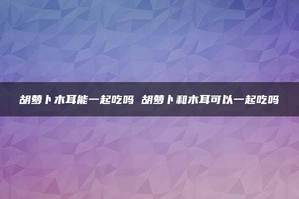 胡萝卜木耳能一起吃吗 胡萝卜和木耳可以一起吃吗