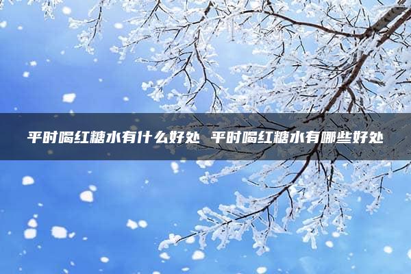 平时喝红糖水有什么好处 平时喝红糖水有哪些好处