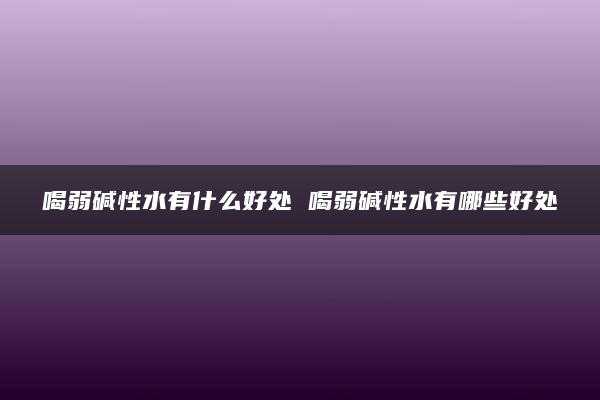 喝弱碱性水有什么好处 喝弱碱性水有哪些好处