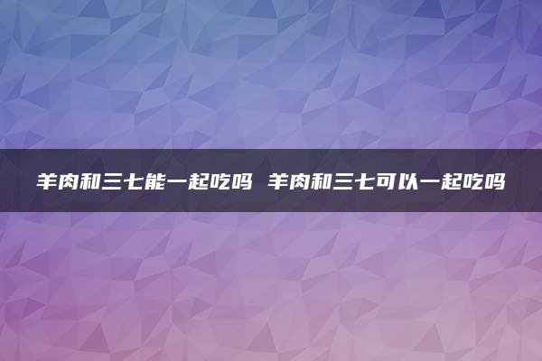 羊肉和三七能一起吃吗 羊肉和三七可以一起吃吗