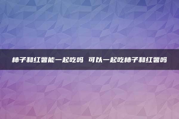 柿子和红薯能一起吃吗 可以一起吃柿子和红薯吗